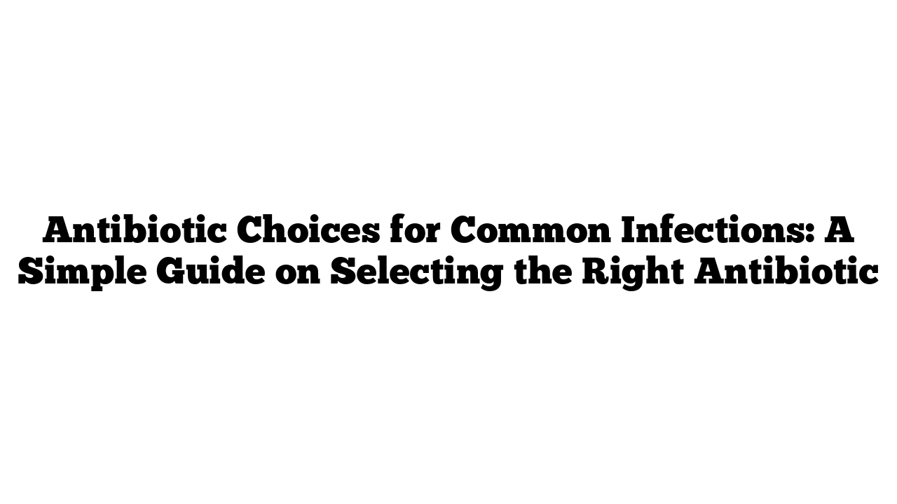 Antibiotic Choices for Common Infections: A Simple Guide on Selecting the Right Antibiotic