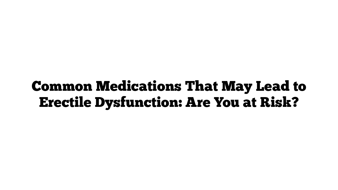 Common Medications That May Lead to Erectile Dysfunction: Are You at Risk?