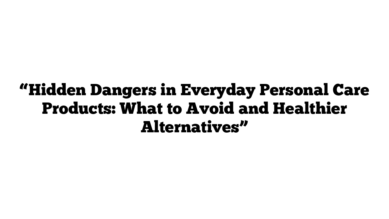 “Hidden Dangers in Everyday Personal Care Products: What to Avoid and Healthier Alternatives”