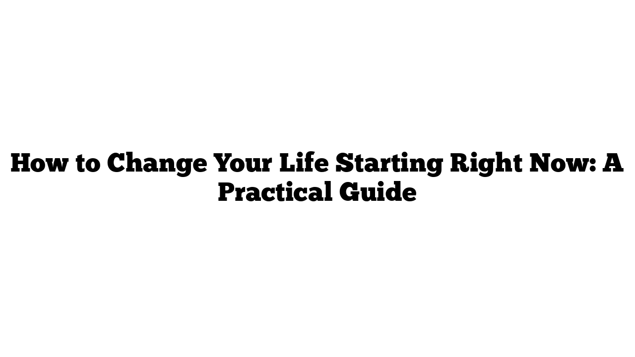 How to Change Your Life Starting Right Now: A Practical Guide