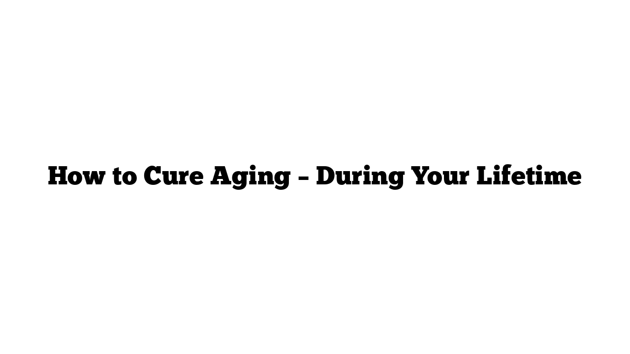 How to Cure Aging – During Your Lifetime