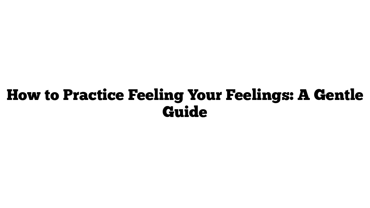 How to Practice Feeling Your Feelings: A Gentle Guide