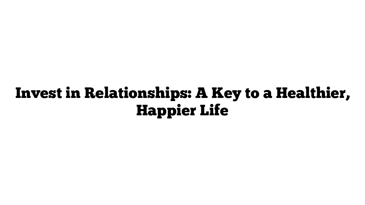 Invest in Relationships: A Key to a Healthier, Happier Life