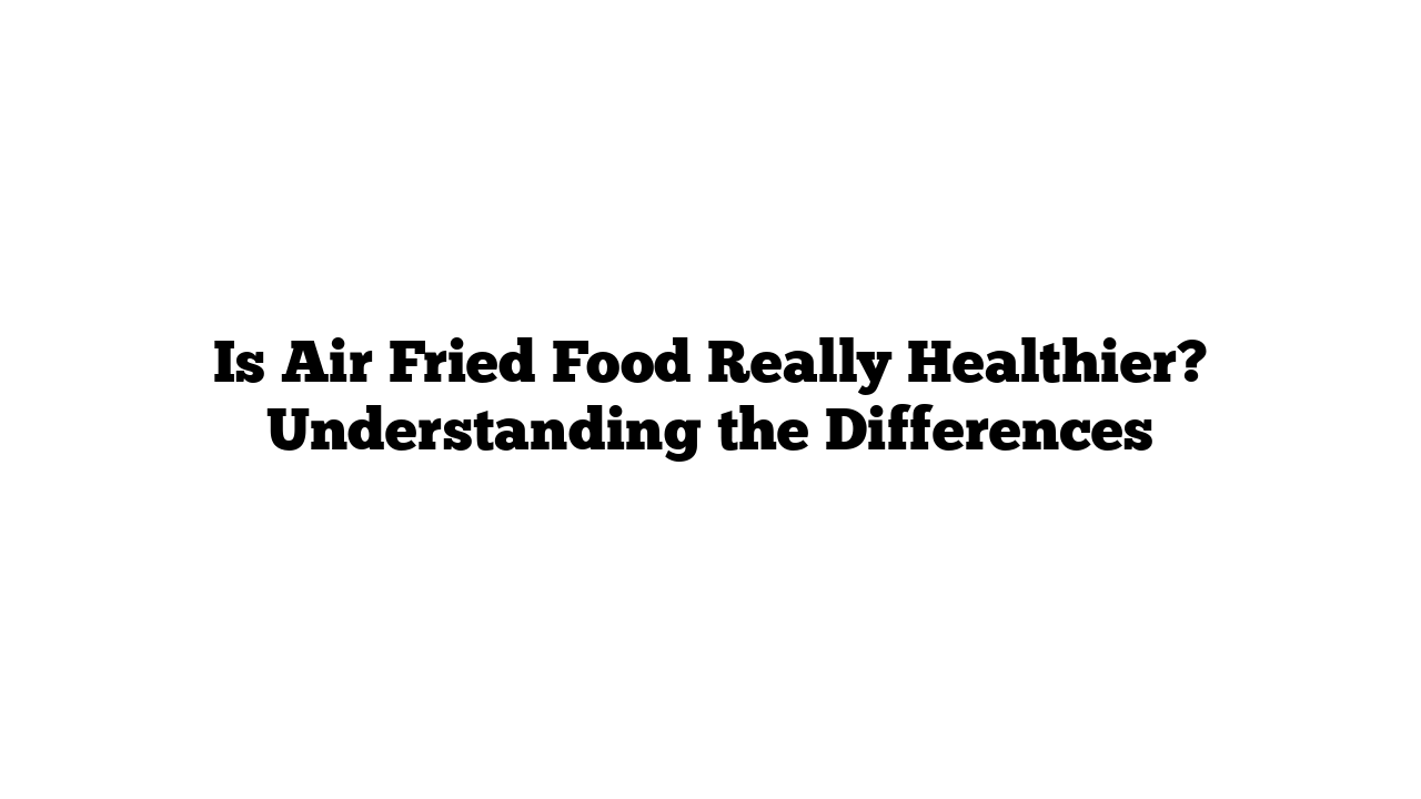 Is Air Fried Food Really Healthier? Understanding the Differences