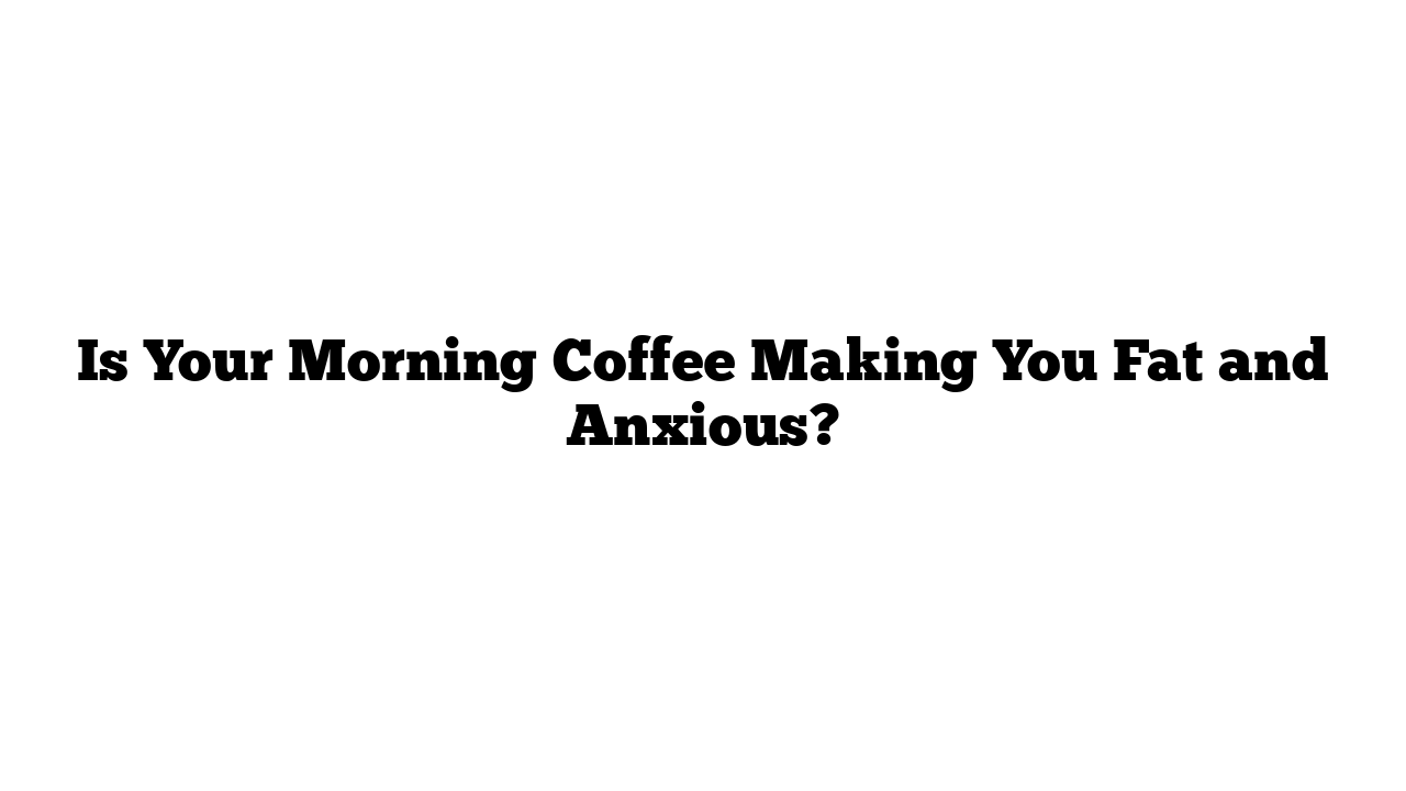 Is Your Morning Coffee Making You Fat and Anxious?