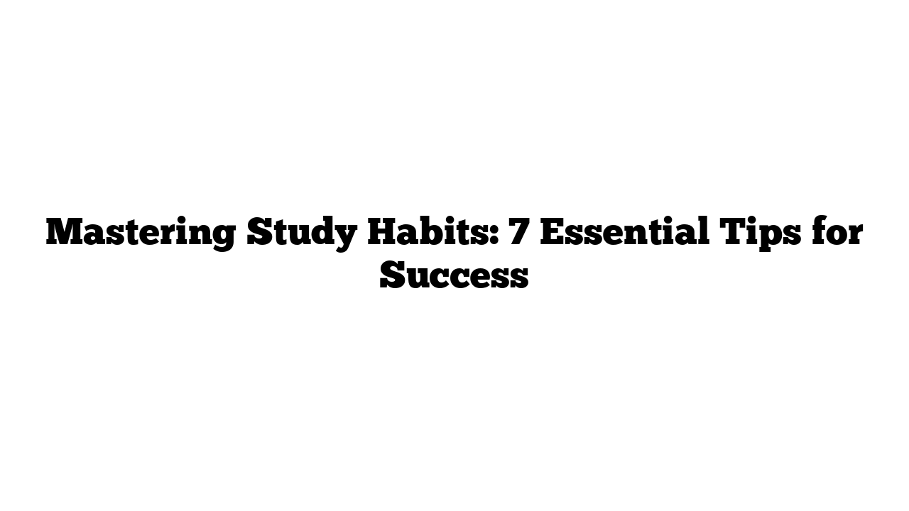 Mastering Study Habits: 7 Essential Tips for Success