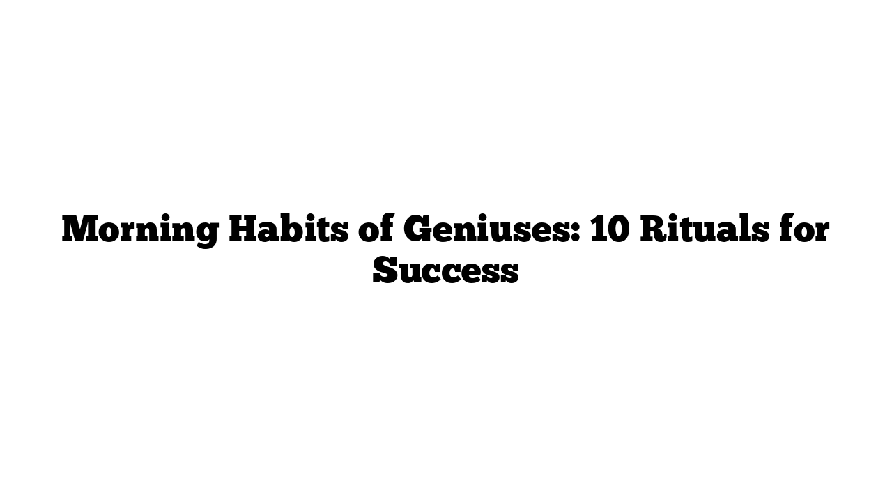 Morning Habits of Geniuses: 10 Rituals for Success