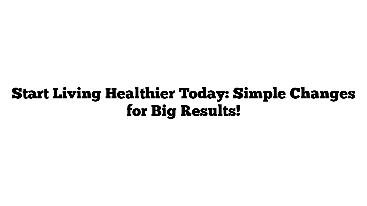 Start Living Healthier Today: Simple Changes for Big Results!