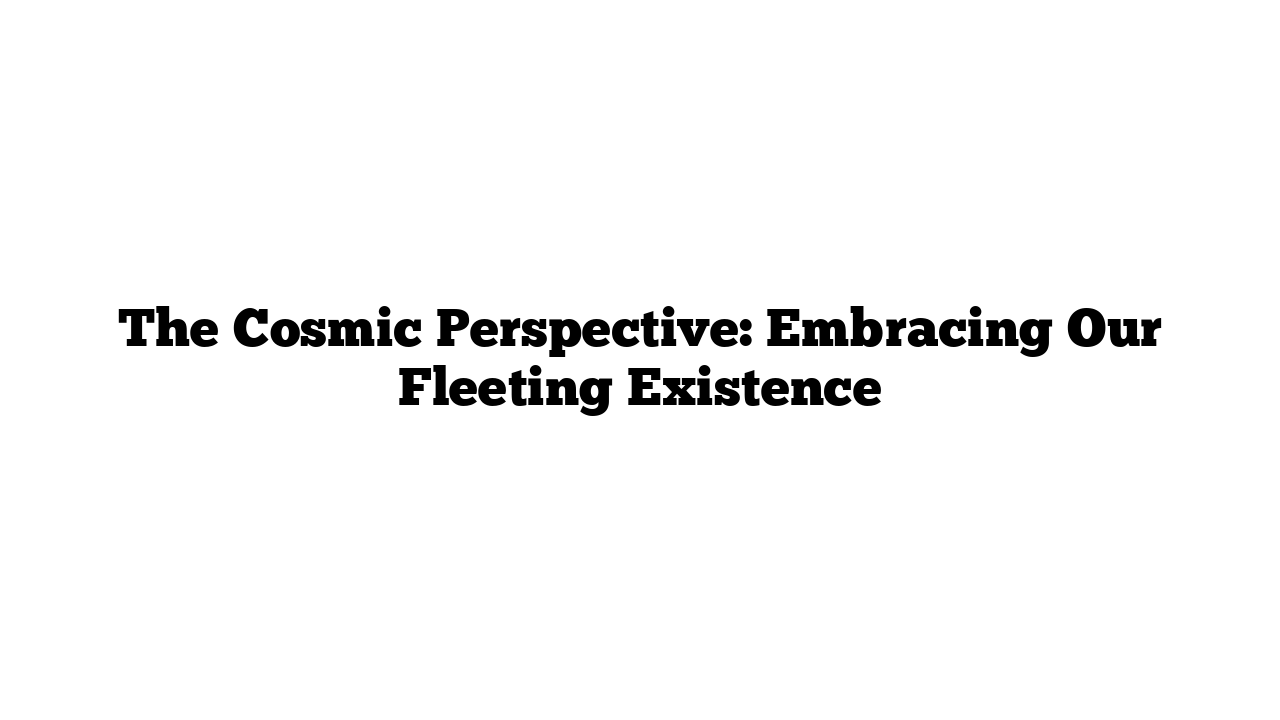 The Cosmic Perspective: Embracing Our Fleeting Existence