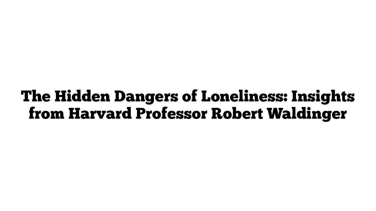 The Hidden Dangers of Loneliness: Insights from Harvard Professor Robert Waldinger