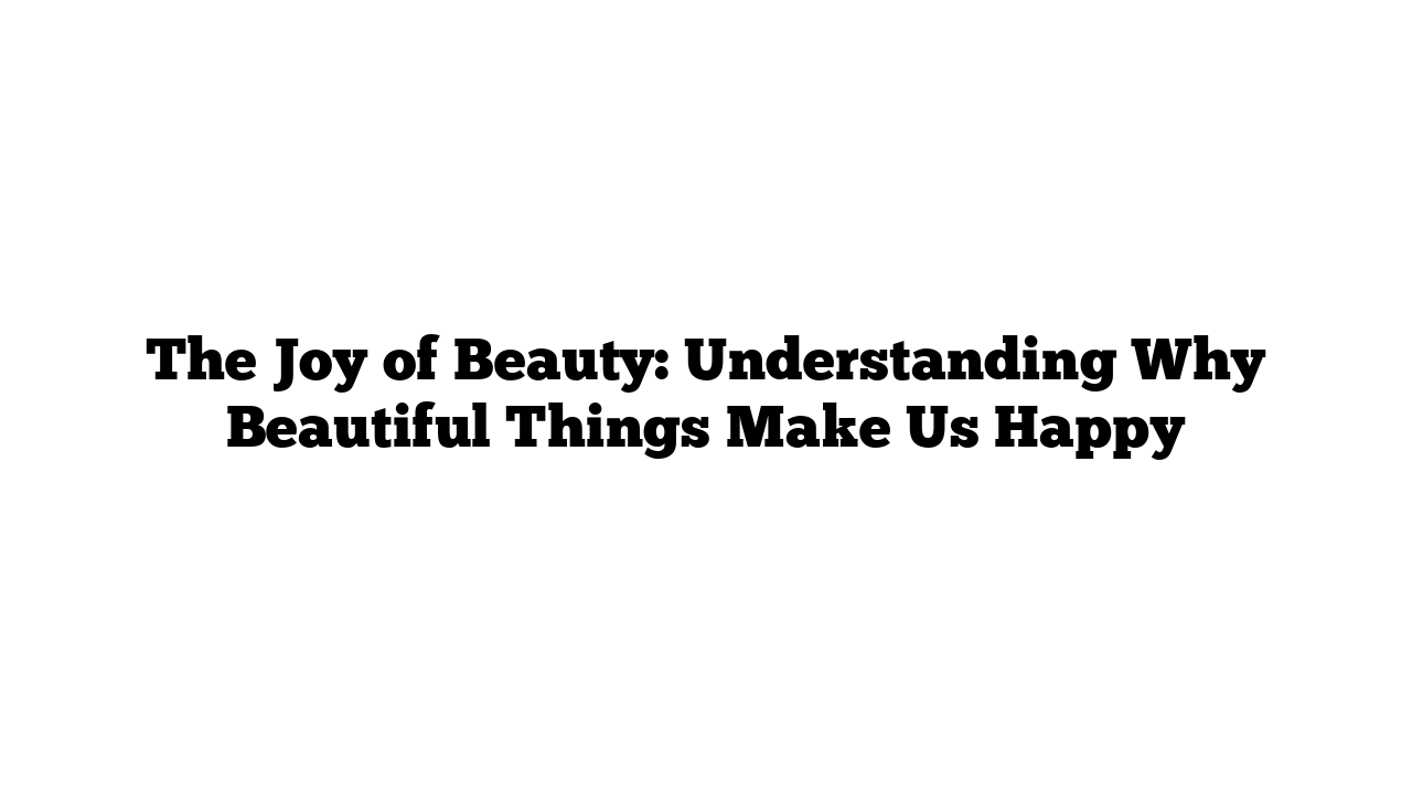 The Joy of Beauty: Understanding Why Beautiful Things Make Us Happy