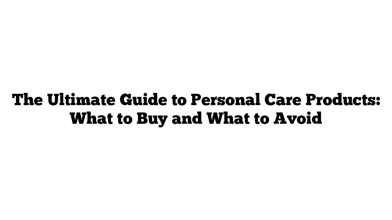 The Ultimate Guide to Personal Care Products: What to Buy and What to Avoid