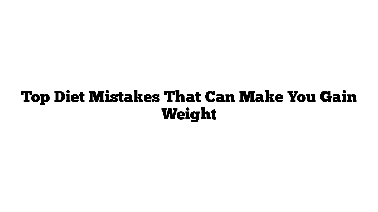 Top Diet Mistakes That Can Make You Gain Weight