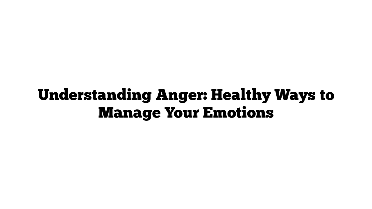 Understanding Anger: Healthy Ways to Manage Your Emotions