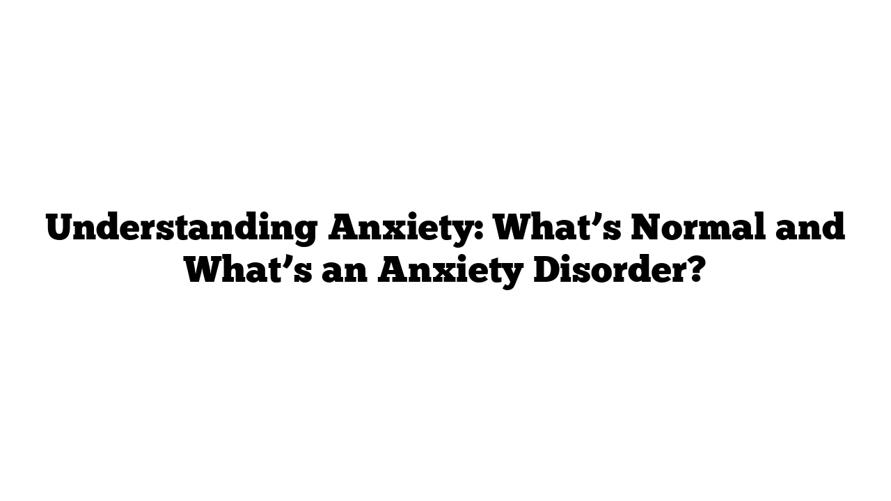 Understanding Anxiety: What’s Normal and What’s an Anxiety Disorder?