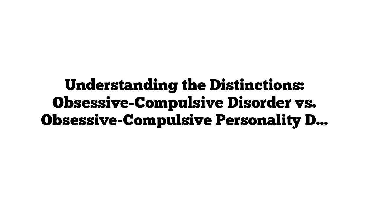 Understanding the Distinctions: Obsessive-Compulsive Disorder vs. Obsessive-Compulsive Personality Disorder