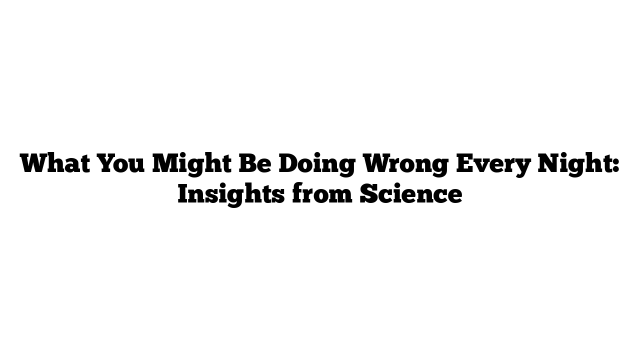 What You Might Be Doing Wrong Every Night: Insights from Science