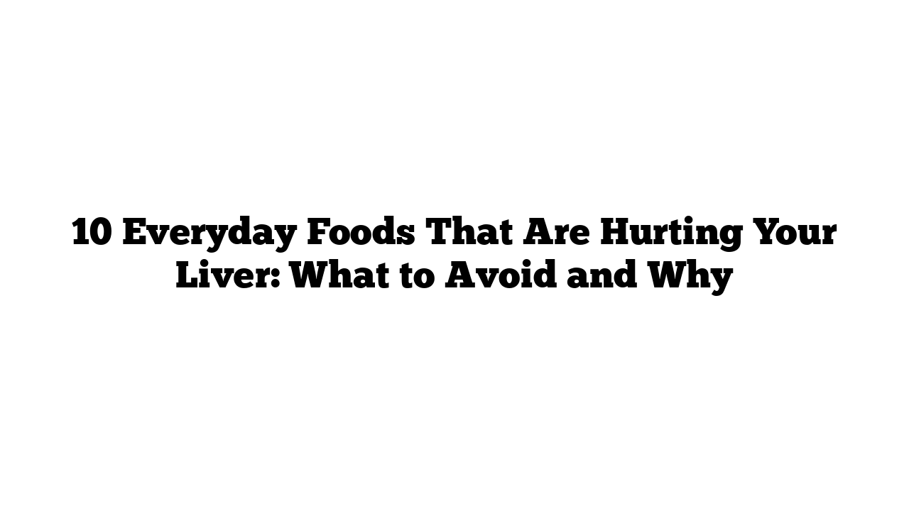 10 Everyday Foods That Are Hurting Your Liver: What to Avoid and Why