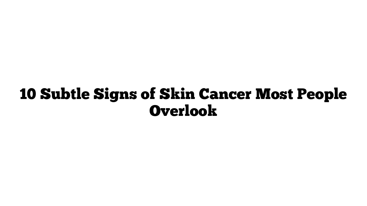 10 Subtle Signs of Skin Cancer Most People Overlook