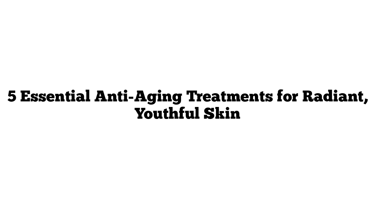 5 Essential Anti-Aging Treatments for Radiant, Youthful Skin