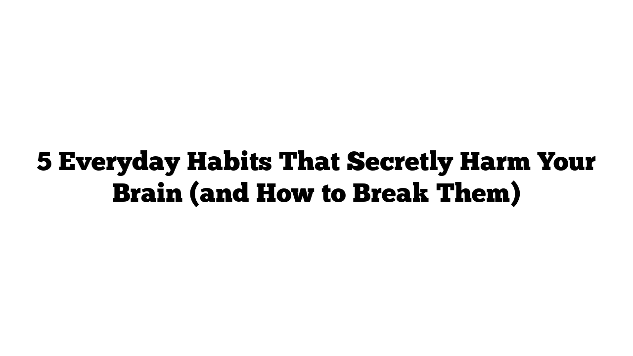 5 Everyday Habits That Secretly Harm Your Brain (and How to Break Them)