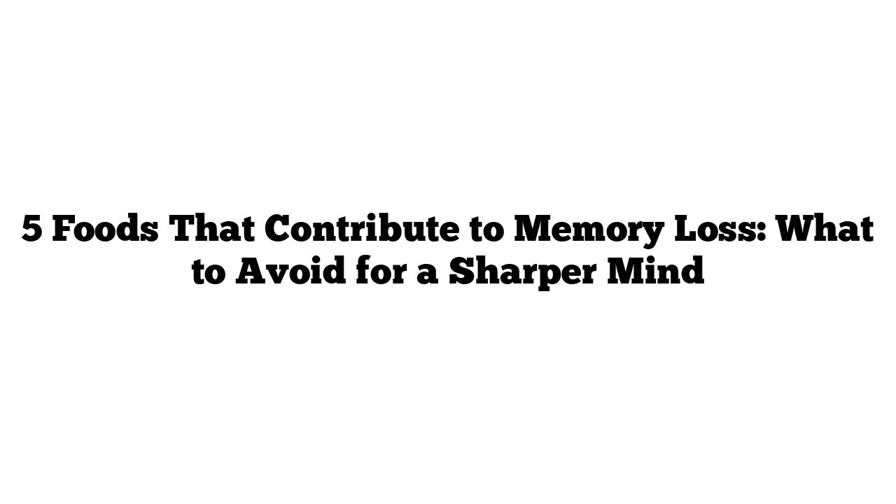 5 Foods That Contribute to Memory Loss: What to Avoid for a Sharper Mind