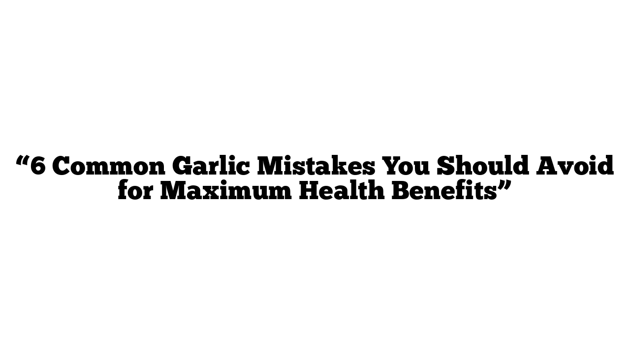 “6 Common Garlic Mistakes You Should Avoid for Maximum Health Benefits”