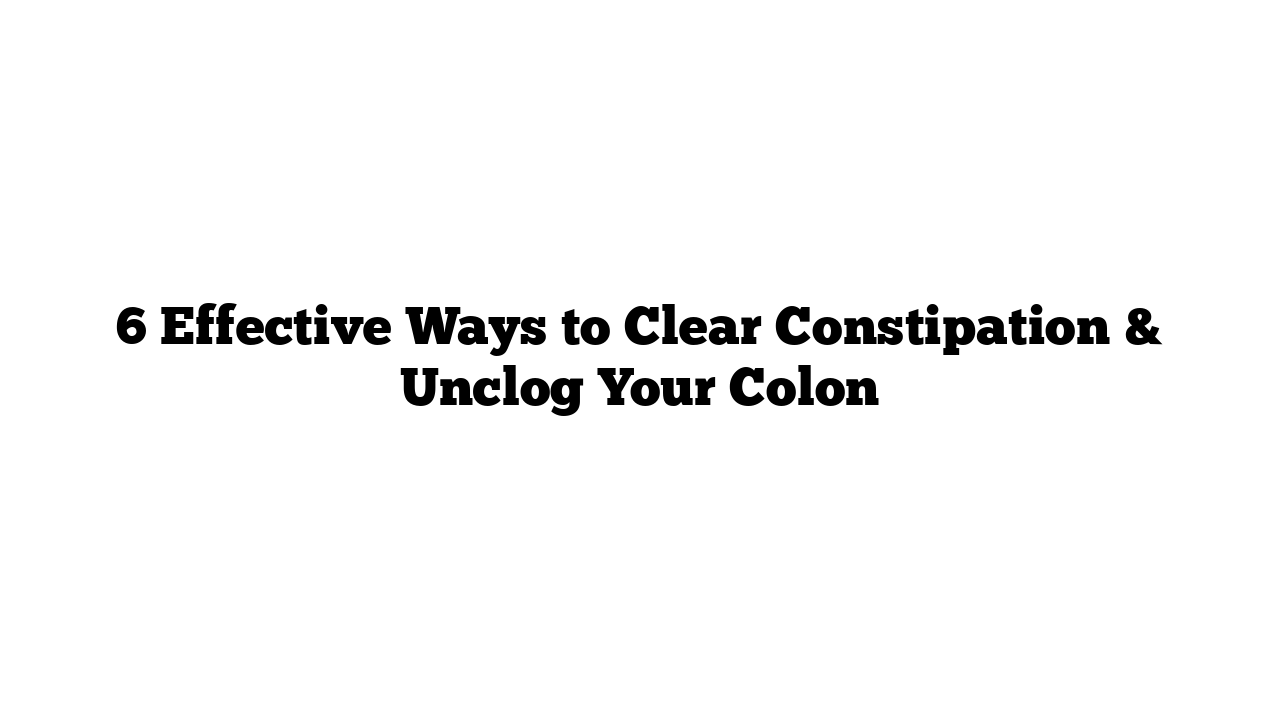 6 Effective Ways to Clear Constipation & Unclog Your Colon