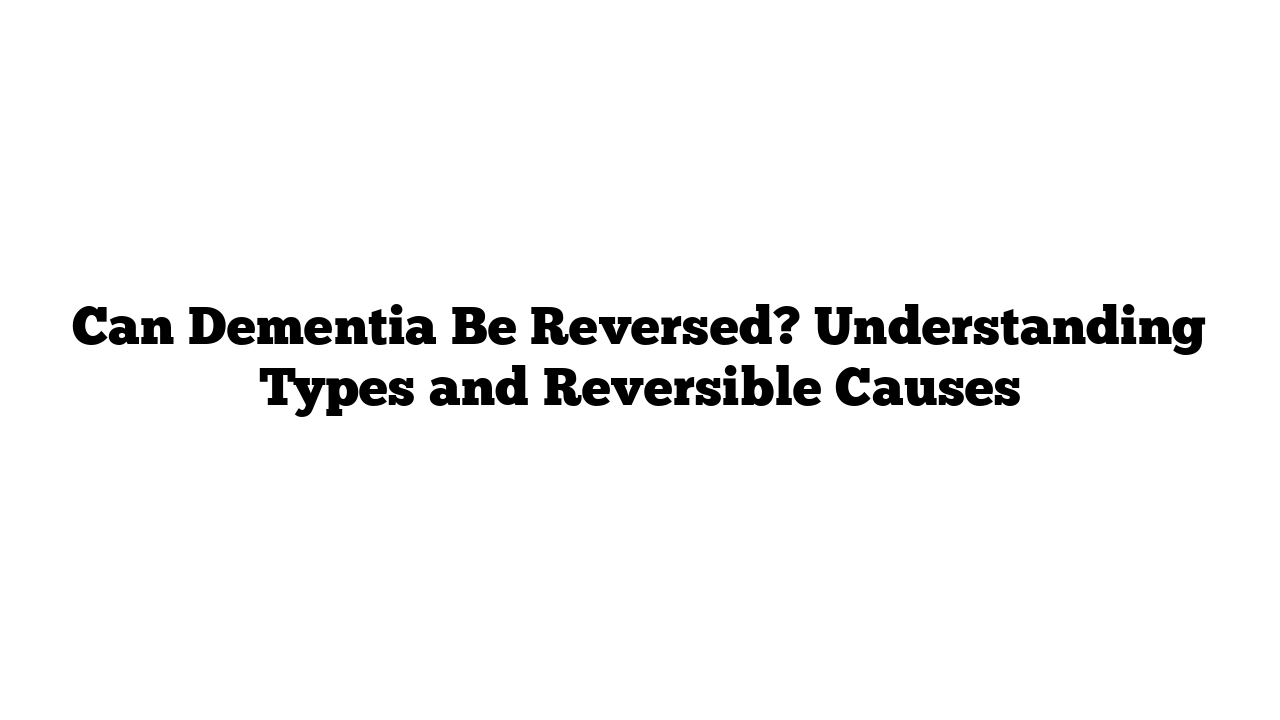 Can Dementia Be Reversed? Understanding Types and Reversible Causes