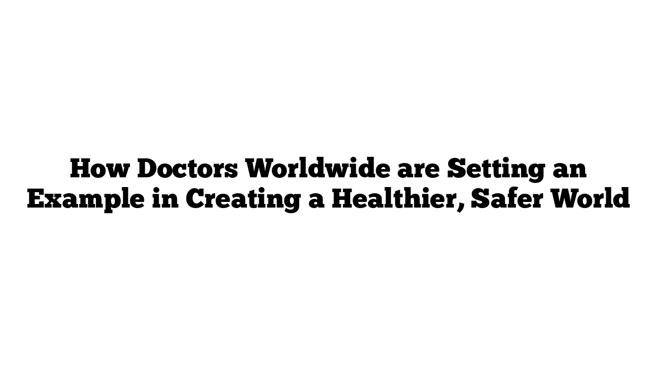 How Doctors Worldwide are Setting an Example in Creating a Healthier, Safer World