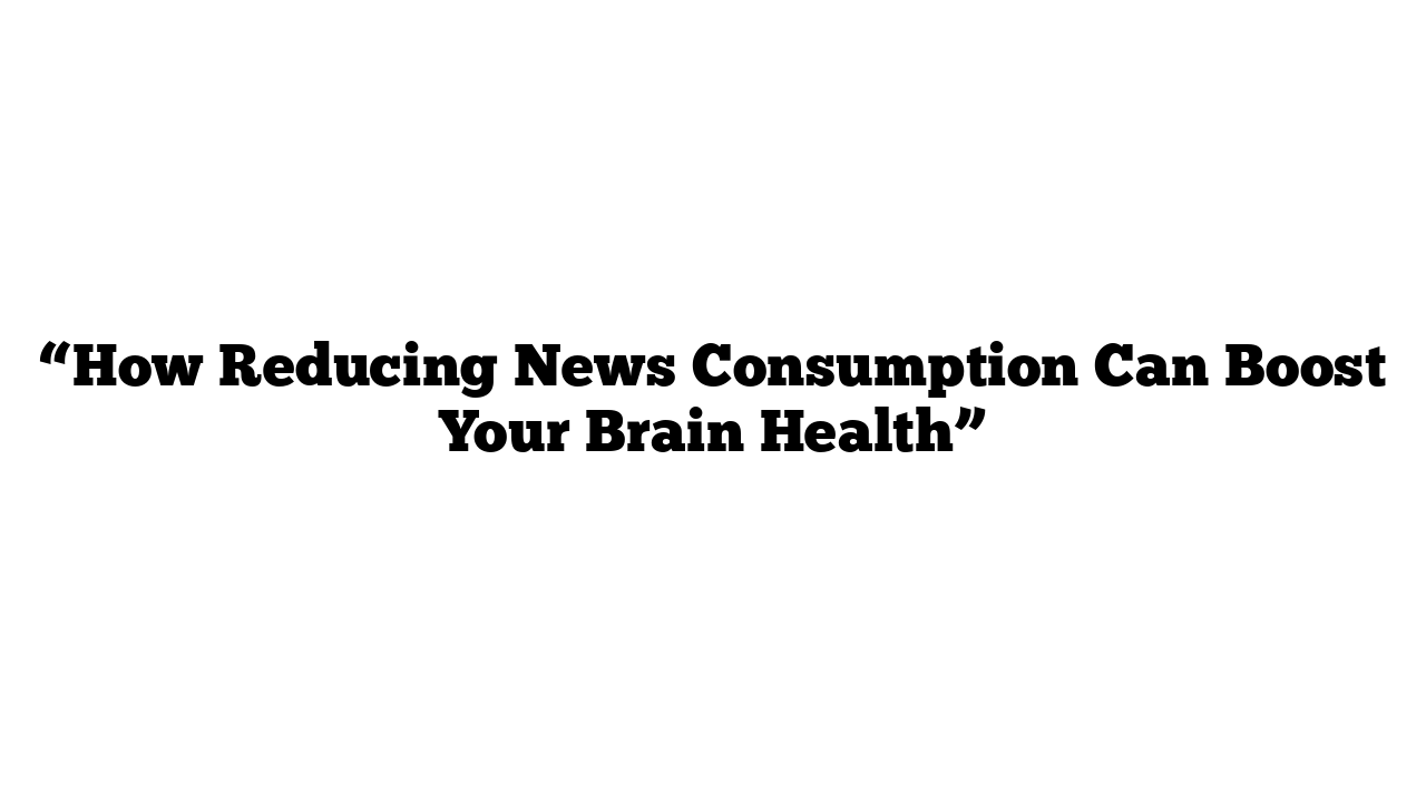 “How Reducing News Consumption Can Boost Your Brain Health”