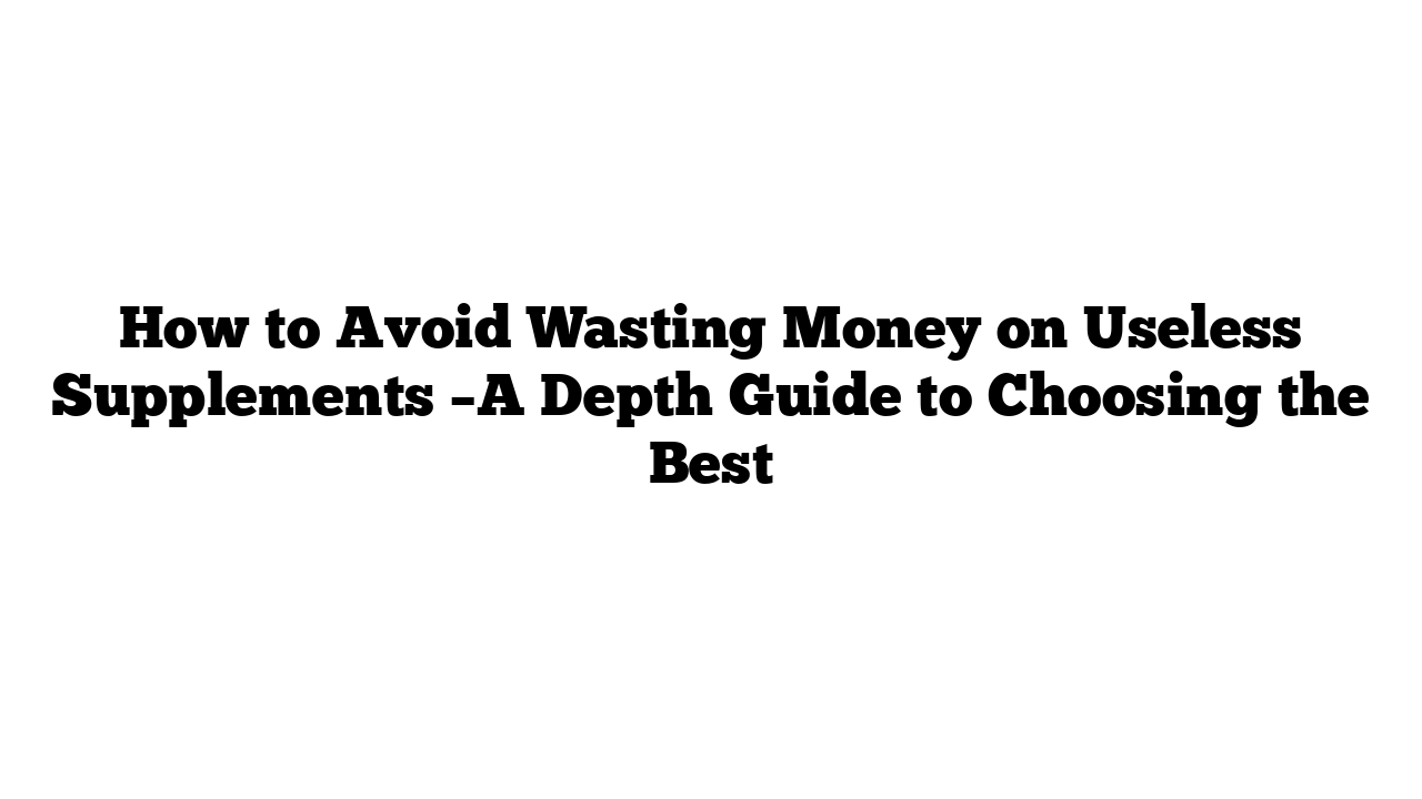 How to Avoid Wasting Money on Useless Supplements –A Depth Guide to Choosing the Best