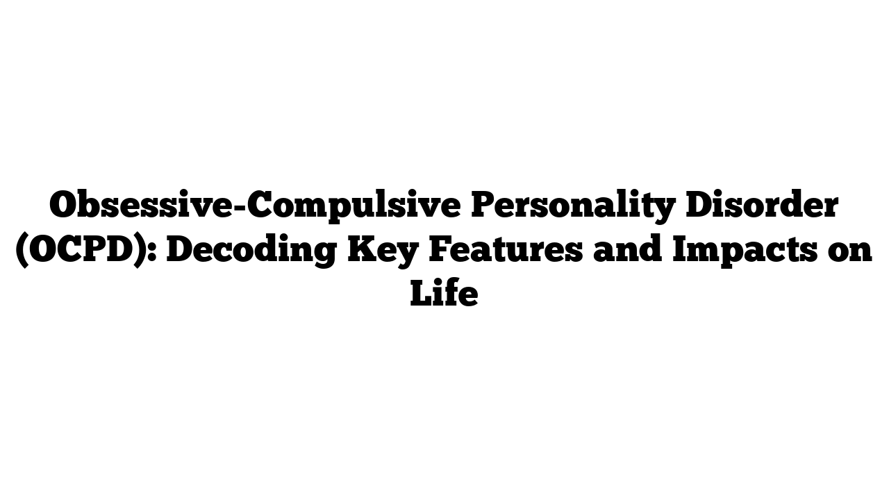 Obsessive-Compulsive Personality Disorder (OCPD): Decoding Key Features and Impacts on Life