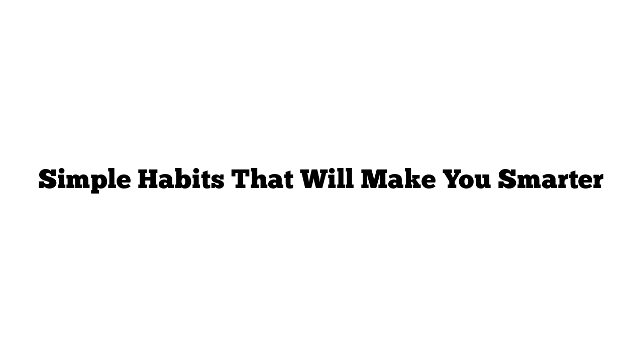 Simple Habits That Will Make You Smarter