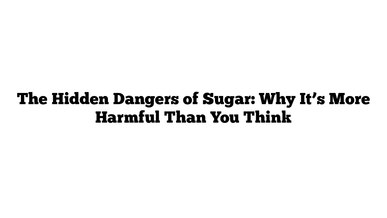 The Hidden Dangers of Sugar: Why It’s More Harmful Than You Think