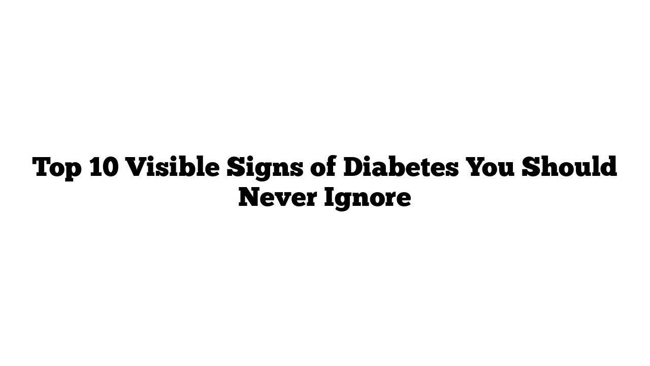 Top 10 Visible Signs of Diabetes You Should Never Ignore