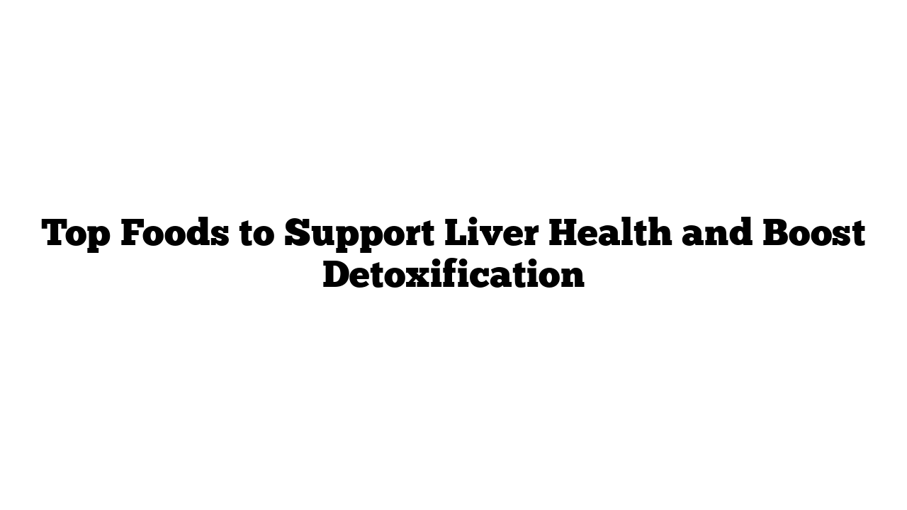 Top Foods to Support Liver Health and Boost Detoxification