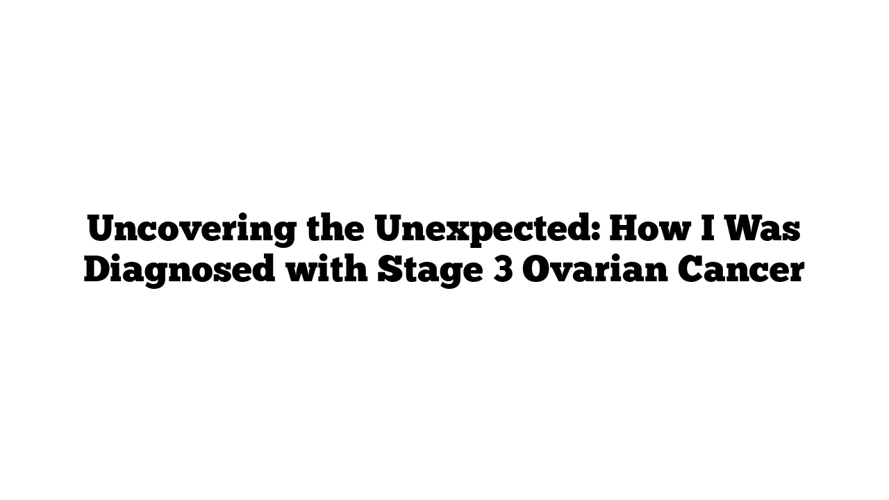 Uncovering the Unexpected: How I Was Diagnosed with Stage 3 Ovarian Cancer