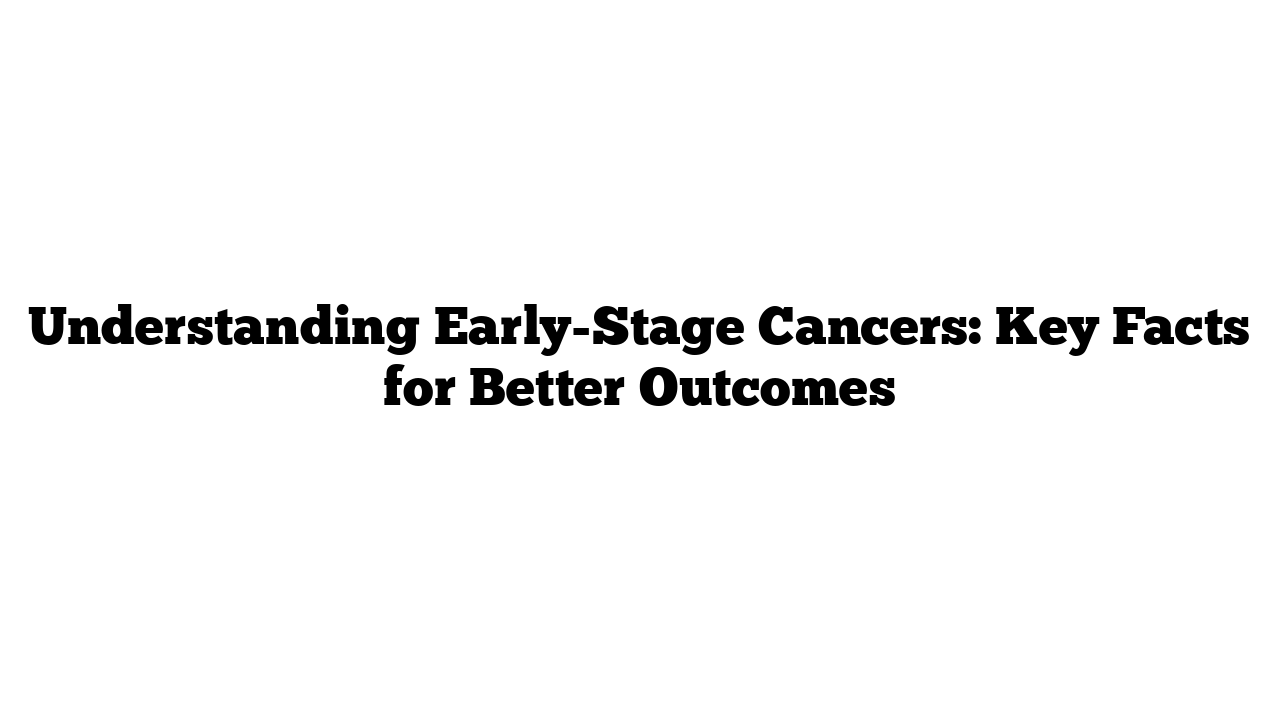 Understanding Early-Stage Cancers: Key Facts for Better Outcomes