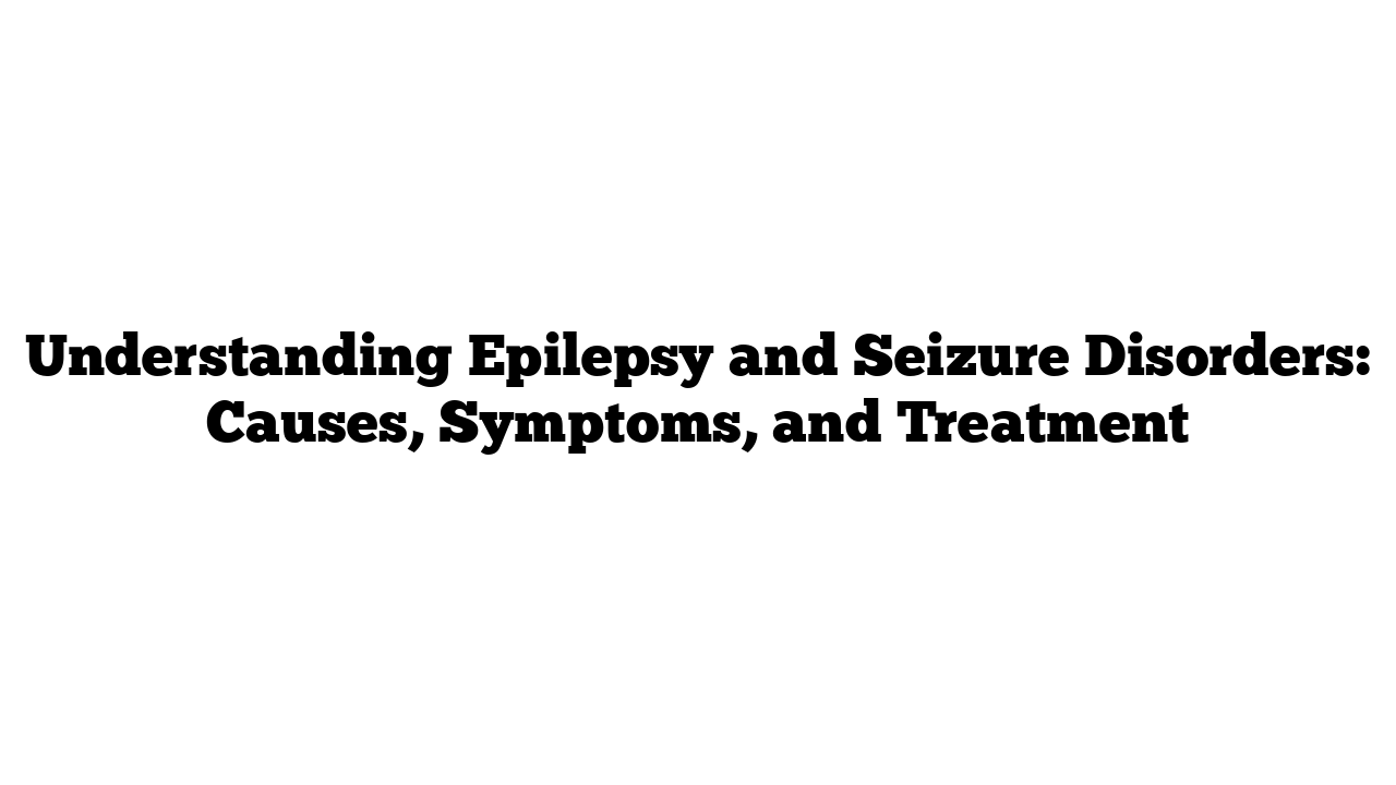 Understanding Epilepsy and Seizure Disorders: Causes, Symptoms, and Treatment