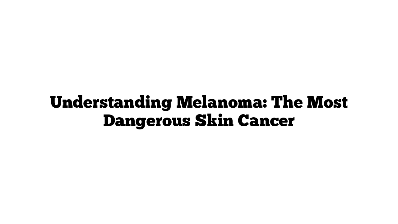 Understanding Melanoma: The Most Dangerous Skin Cancer