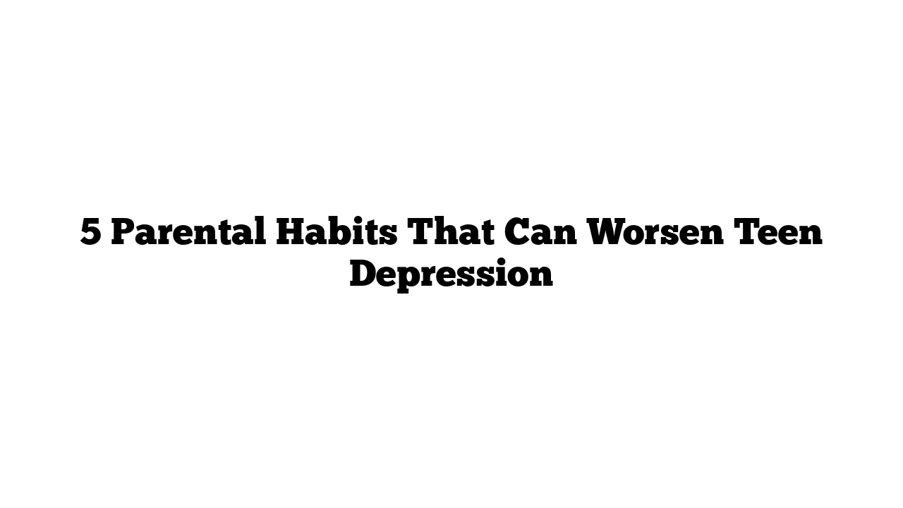 5 Parental Habits That Can Worsen Teen Depression