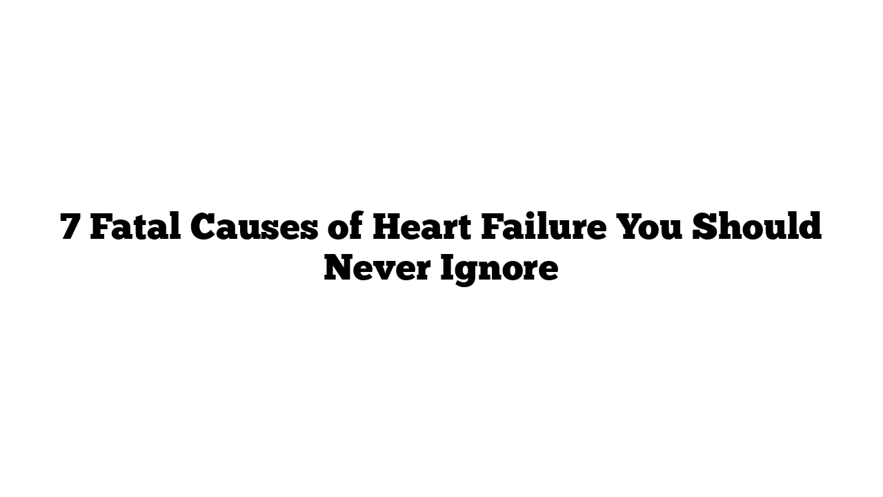 7 Fatal Causes of Heart Failure You Should Never Ignore