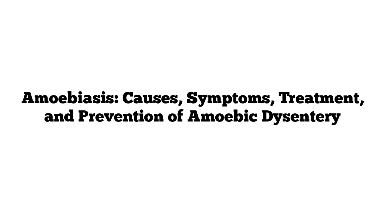 Amoebiasis: Causes, Symptoms, Treatment, and Prevention of Amoebic Dysentery