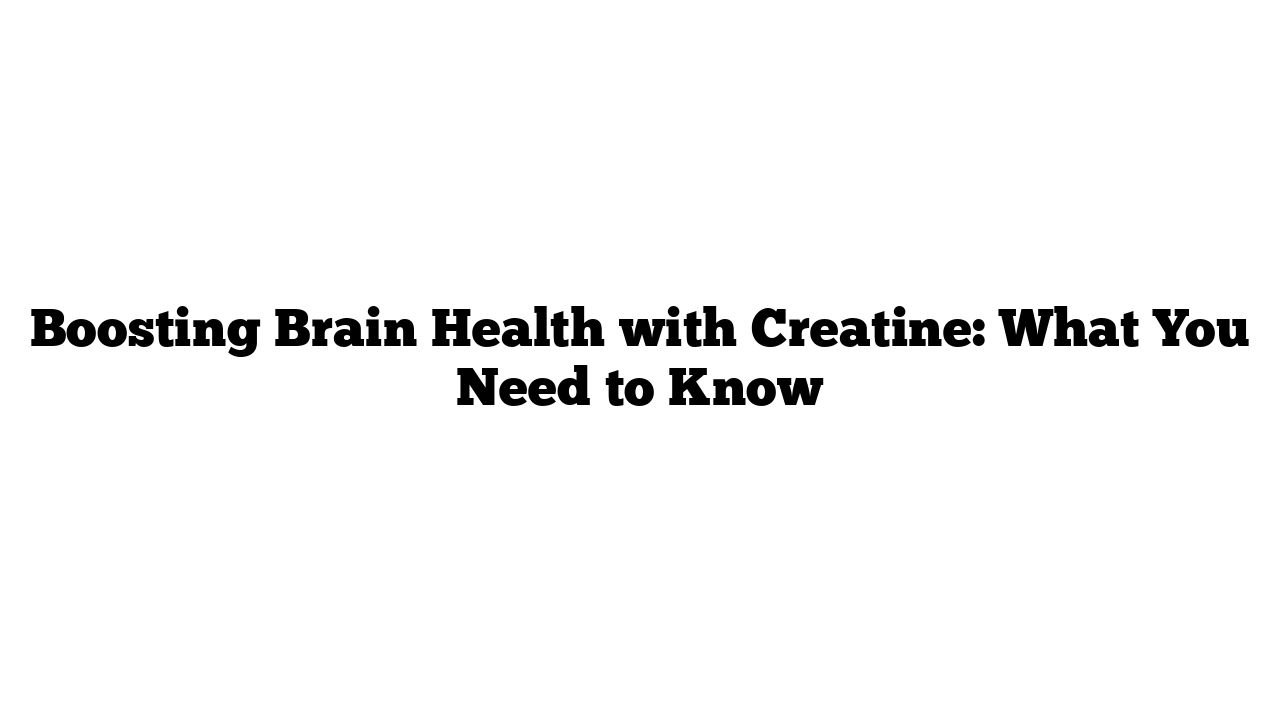 Boosting Brain Health with Creatine: What You Need to Know