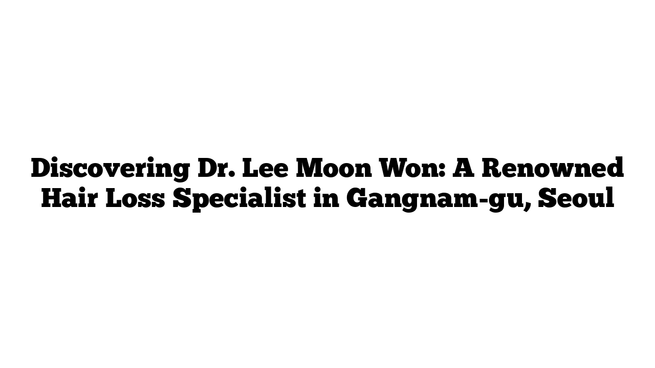 Discovering Dr. Lee Moon Won: A Renowned Hair Loss Specialist in Gangnam-gu, Seoul