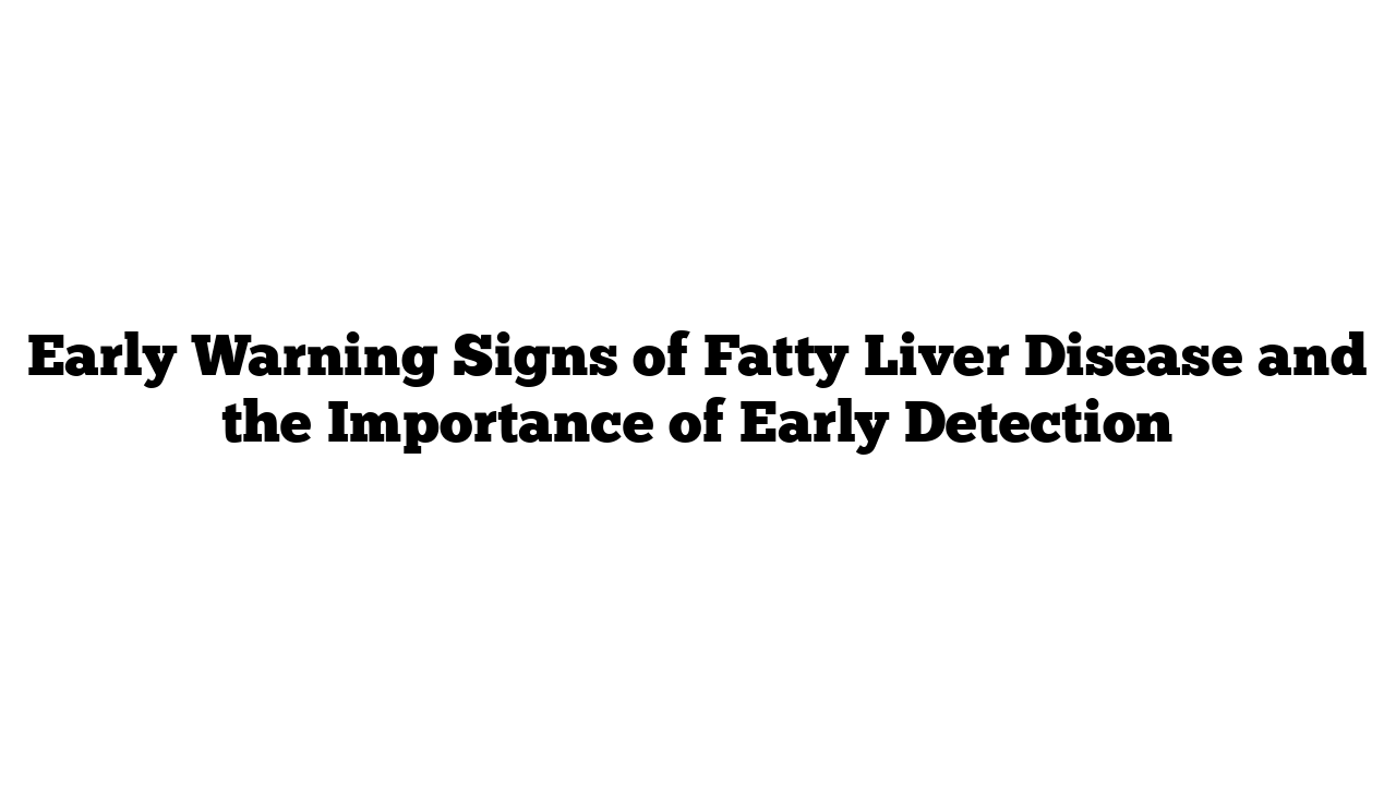 Early Warning Signs of Fatty Liver Disease and the Importance of Early Detection