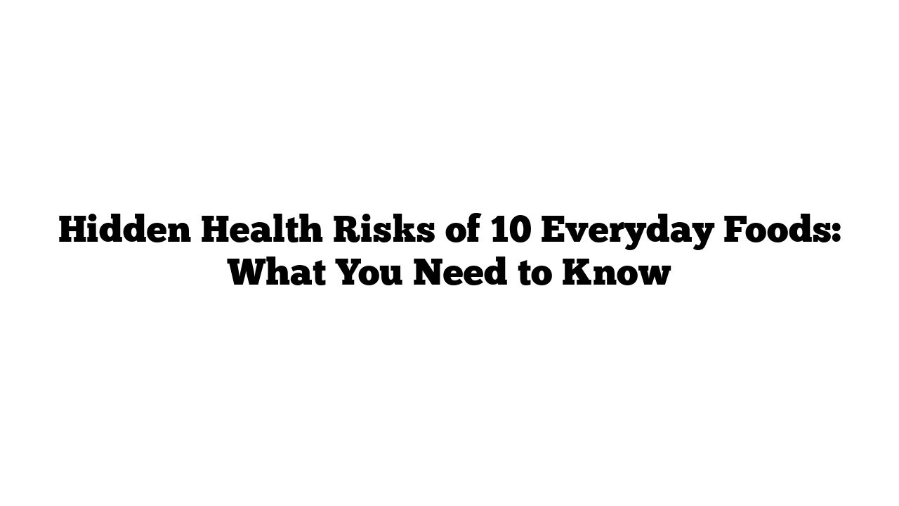 Hidden Health Risks of 10 Everyday Foods: What You Need to Know