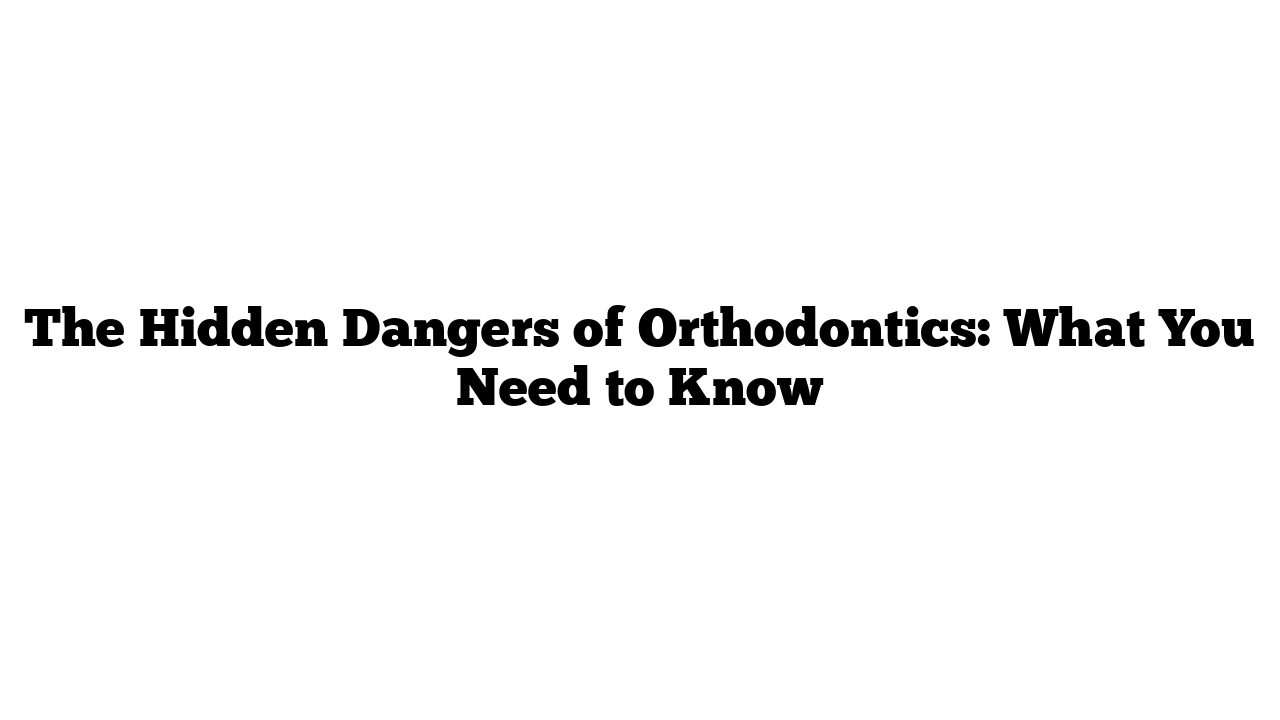 The Hidden Dangers of Orthodontics: What You Need to Know