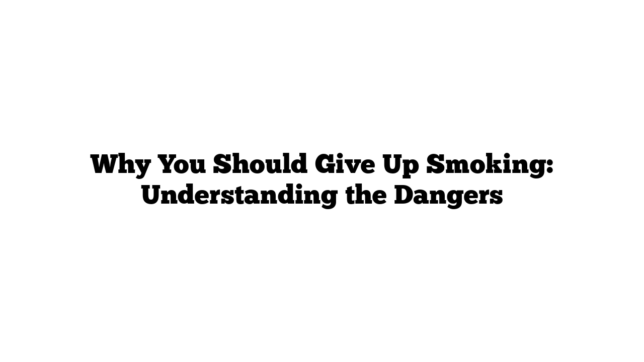 Why You Should Give Up Smoking: Understanding the Dangers